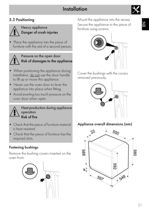 Page 19Installation
21
EN
5.3 Positioning
Fastening bushings
Remove the bushing covers inserted on the 
oven front. Mount the appliance into the recess.
Secure the appliance to the piece of 
furniture using screws.
Cover the bushings with the covers 
removed previously.
Appliance overall dimensions (mm)
Heavy appliance
Danger of crush injuries

furniture with the aid of a second person.
Pressure on the open door
Risk of damages to the appliance

installation, 
do not use the door handle 
to lift up or move this...