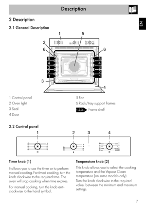 Page 5Description
7
EN
2 Description
2.1 General Description
1 Control panel
2 Oven light
3 Seal
4 Door5 Fan
6 Rack/tray support frames
 Frame shelf
2.2 Control panel
Timer knob (1)
It allows you to use the timer or to perform 
manual cooking. For timed cooking, turn the 
knob clockwise to the required time. The 
oven will stop cooking when time expires.
For manual cooking, turn the knob anti-
clockwise to the hand symbol.Temperature knob (2)
This knob allows you to select the cooking 
temperature and the...