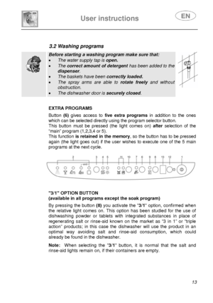 Page 14 
 
 
User instructions   
 13 
  
                 
3.2 Washing programs   
  
Before starting a washing program make sure that: 
•  The water supply tap is  open. 
• The correct amount of detergent  has been added to the 
dispenser. 
• The baskets have been  correctly loaded. 
• The spray arms are able to  rotate freely and without 
obstruction. 
• The dishwasher door is  securely closed.   
 
 
EXTRA PROGRAMS  Button (6) gives access to  five extra programs  in addition to the ones 
which can be...