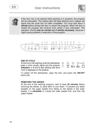 Page 17 
 
User instructions   
 
16  
 
  
  
 If the door has to be opened while washing is in progress, the program 
will be interrupted. The relative light will keep flashing and a beeper will 
signal that the cycle has not been completed. You must wait about 1 
minute before closing the door to rest art the program. When the door is 
closed the program will continue from  where it was interrupted. This 
operation should only be carried out if strictly necessary , because it 
might cause problems in...