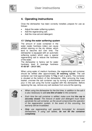 Page 18 
 
 
User instructions   
 17  
 
 
 
 
 
 
 
 
4. Operating instructions  
 
 
Once the dishwasher has been correctly installed, prepare for use as 
follows: 
 •  Adjust the water softening system; 
•  Add the regenerating salt; 
•  Add the rinse aid and detergent. 
 
 
4.1  Using the water softening system  
 
 
 
  The amount of scale contained in the 
water (water hardness index) can cause 
whitish staining on the dry dishes, which 
tend to become dull over time. The 
dishwasher is equipped with an...