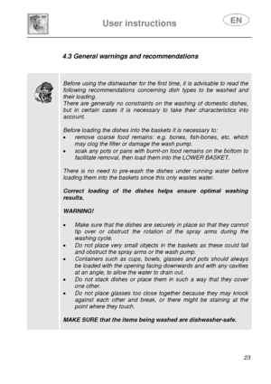 Page 24 
 
 
User instructions   
 23  
 
 
 
 
 
 
 
 
 
 
4.3 General warnings and recommendations 
 
 
 
 
 
Before using the dishwasher for the first time, it is advisable to read the 
following recommendations concerning dish types to be washed and 
their loading. 
There are generally no constraints on  the washing of domestic dishes, 
but in certain cases it is necessary  to take their characteristics into 
account. 
 
Before loading the dishes into the baskets it is necessary to: 
• remove coarse food...