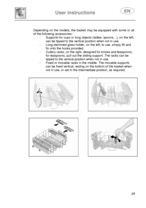 Page 30 
 
 
User instructions   
 29 
 
 Depending on the models, the basket may be equipped with some or all 
of the following accessories: 
-  Supports for cups or long ob
jects (ladles, spoons…), on the left; 
can be tipped to the vertical position when not in use. 
-  Long-stemmed glass holder, on t he left; to use, simply lift and 
fix onto the hooks provided. 
-  Cutlery racks, on the right, designed for knives and teaspoons; 
for teaspoons, pull out the sliding support. The racks can be 
tipped to the...