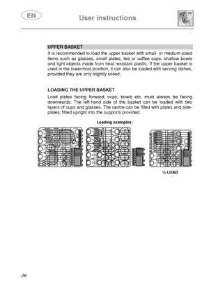 Page 29 
 
User instructions   
 
28   
 
UPPER BASKET  It is recommended to load the upper basket with small- or medium-sized 
items such as glasses, small plates, tea or coffee cups, shallow bowls 
and light objects made from heat resistant plastic. If the upper basket is 
used in the lowermost position, it can also be loaded with serving dishes, 
provided they are only slightly soiled. 
   
LOADING THE UPPER BASKET 
 Load plates facing forward; cups, bowls etc. must always be facing 
downwards. The left-hand...