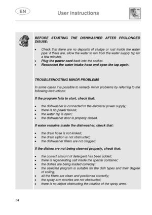 Page 35 
 
User instructions   
 
34   
 
 
  
 
BEFORE STARTING THE DISHWASHER AFTER PROLONGED 
DISUSE: 
 
• Check that there are no deposits of sludge or rust inside the water 
pipe: if there are, allow the water to run from the water supply tap for 
a few minutes. 
• Plug the power cord  back into the socket. 
• Reconnect the water intake hose and open the tap again. 
 
 
 
TROUBLESHOOTING MINOR PROBLEMS 
 
In some cases it is possible to remedy minor problems by referring to the 
following instructions:...