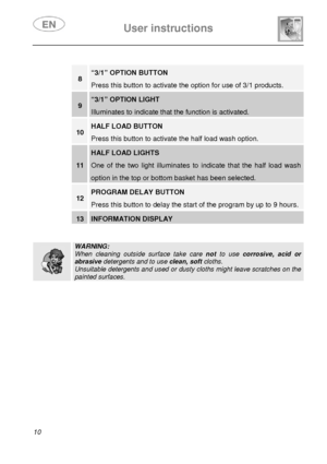 Page 11 
 
User instructions   
 
10  
 
 
 
 
 
 
 
 
 
 
 
 
8 “3/1” OPTION BUTTON 
Press this button to activate the option for use of 3/1 products. 
9 “3/1” OPTION LIGHT 
Illuminates to indicate that the function is activated.  
10 HALF LOAD BUTTON 
Press this button to activate the half load wash option. 
11 
HALF LOAD LIGHTS 
One of the two light illuminates to indicate that the half load wash 
option in the top or bottom basket has been selected. 
12 PROGRAM DELAY BUTTON 
Press this button to delay the...