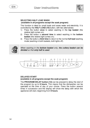 Page 15 
 
User instructions   
 
14   
 SELECTING HALF LOAD WASH 
 (available in all programs except the soak program) 
 This function is ideal for small loads and saves water and electricity. It is 
controlled by the  HALF LOAD (10)  button, with two alternatives: 
1)  Press the button 
once to select washing in the top basket  (the 
relative light comes on); 
2)  Press the button a 
second time to select washing in the  bottom 
basket  (the relative light comes on); 
3)  Press the button a 
third time to...