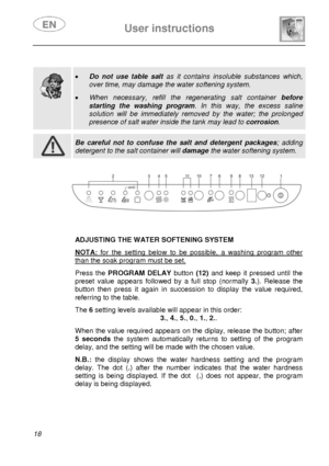 Page 19 
 
User instructions   
 
18  
 
 
 
  
 
• Do not use table salt  as it contains insoluble substances which, 
over time, may damage the water softening system.  
• When necessary, refill the r egenerating salt container before 
starting the washing program . In this way, the excess saline 
solution will be immediately removed by the water; the prolonged 
presence of salt water inside the tank may lead to  corrosion.   
 
 Be careful not to confuse the salt and detergent packages ; adding 
detergent to...