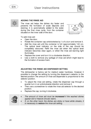 Page 21 
 
User instructions   
 
20   
 ADDING THE RINSE AID 
 The rinse aid helps the dishes dry faster and 
prevents the formation of scale deposits and 
staining; it is automatic ally added to the water 
during the final rinse cycle, from the container 
situated on the inner side of the door. 
 
 
 
To add rinse aid: 
•  Open the door. 
•  Rotate the container cap anticlockwise by ¼ of a turn and remove it. 
•  Add the rinse aid until the contai ner is full (approximately 140 cc). 
The optical level...