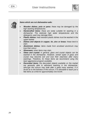 Page 25 
 
User instructions   
 
24  
 
 
 
 
 
 
 
 
 
 
 
 
 
 
 
 
 
 
 
 
 
 
 
 
Items which are not dishwasher-safe: 
 
• Wooden dishes, pots or pans:  these may be damaged by the 
high washing temperatures. 
• Handcrafted items:  these are rarely suitable for washing in a 
dishwasher. The relatively high water temperatures and the 
detergents used may damage them. 
• Plastic dishes:  heat resistant plastic dishes must be washed in the 
upper basket. 
• Dishes and objects in copper, tin, zinc or brass:...