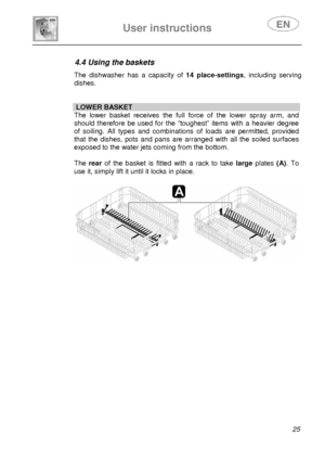 Page 26 
 
 
User instructions   
 25  
4.4 Using the baskets  The dishwasher has a capacity of  14 place-settings, including serving 
dishes. 
 
 
  LOWER BASKET 
The lower basket receives the full force of the lower spray arm, and 
should therefore be used for the “t oughest” items with a heavier degree 
of soiling. All types and combinations  of loads are permitted, provided 
that the dishes, pots and pans are arranged with all the soiled surfaces 
exposed to the water jets coming from the bottom.  
 
The...