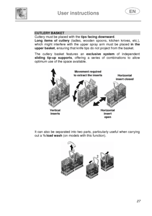 Page 28 
 
 
User instructions   
 27  
 
 
 
 
 
CUTLERY BASKET 
Cutlery must be placed with the tips facing downward. 
Long items of cutlery(ladles, wooden spoons, kitchen knives, etc.), 
which might interfere with the upper spray arm must be placed  in the 
upper basket, ensuring that knife tips do not project from the basket.   The cutlery basket features an exclusive systemof independent 
sliding tip-up supports , offering a series of combinations to allow 
optimum use of the space available....