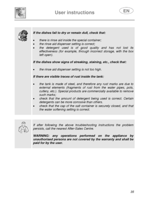 Page 36 
 
 
User instructions   
 35 
 
 
  
 
If the dishes fail to dry or remain dull, check that: 
 
• 
there is rinse aid inside the special container; 
• the rinse aid dispenser setting is correct; 
• the detergent used is of good quality and has not lost its 
effectiveness (for example, throu gh incorrect storage, with the box 
left open). 
 
If the dishes show signs of streaking, staining, etc., check that: 
 
• the rinse aid dispenser setting is not too high. 
 
If there are visible traces of rust...