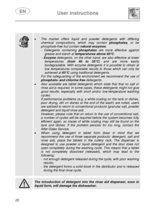 Page 23 
 
User instructions   
 
22  
 
 
 
 
  
 
• The market offers liquid and powder detergents with differing 
chemical compositions, which may contain  phosphates, or be 
phosphate-free but contain  natural enzymes. 
- Detergents containing  phosphates are more effective against 
grease and starch at  temperatures above 60°C. 
- Enzyme  detergents, on the other  hand, are also effective at lower 
temperatures (from 40 to 55°C ) and are more easily 
biodegradable. With enzyme detergent s it is possible to...