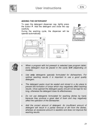Page 22 
 
 
User instructions   
 21 
 
 
ADDING THE DETERGENT 
 To open the detergent dispenser cap, lightly press 
the button  P. Add the detergent and close the cap 
carefully. 
During the washing cycle, the dispenser will be 
opened automatically. 
 
 
     
 
 
 
 
 
  
 
• 
When a program with hot prewash is selected (see program table), 
extra detergent must be placed in the cavity  G/H (depending on 
models). 
 
•  Use  only detergents specially formulated for dishwashers. For 
optimal washing results...