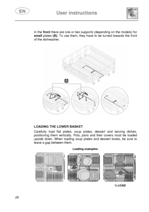 Page 27 
 
User instructions   
 
26   
 In the frontthere are one or two supports (depending on the models) for 
small plates (B) . To use them, they have to be turned towards the front 
of the dishwasher. 
 
  
 
 
 
 
 
 
 
 LOADING THE LOWER BASKET  Carefully load flat plates, soup plates, dessert and serving dishes, 
positioning them vertically. Pots, pans and their covers must be loaded 
upside down. When loading soup plates and dessert bowls, be sure to 
leave a gap between them. 
 Loading examples:...