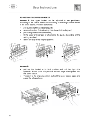 Page 31 
 
User instructions   
 
30    
 
 
 
 
 
 
 
 
 
  ADJUSTING THE UPPER BASKET 
 Version A:
 the upper basket can be adjusted in  two positions, 
according to the user’s needs and according to the height of the dishes 
in the lower basket. Proceed as follows: 
 •  pull out the right-hand basket guide; 
•  remove the stop, first releasing it as shown in the diagram; 
•  push the guide to free the wheels; 
•  fit the upper or lower pair of whee ls into the guide, depending on the 
setting required
; 
•...