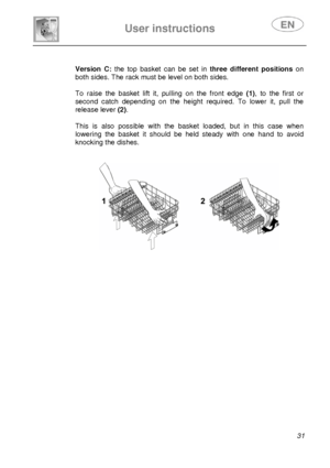 Page 32 
 
 
User instructions   
 31 
 
  
 
 
 
 
 
 
 
Version C: 
the top basket can be set in  three different positions on 
both sides. The rack must be level on both sides. 
 
To raise the basket lift it, pulling on the front edge  (1), to the first or 
second catch depending on the height required. To lower it, pull the 
release lever (2) . 
 
This is also possible with the basket loaded, but in this case when 
lowering the basket it should be held steady with one hand to avoid 
knocking the dishes....