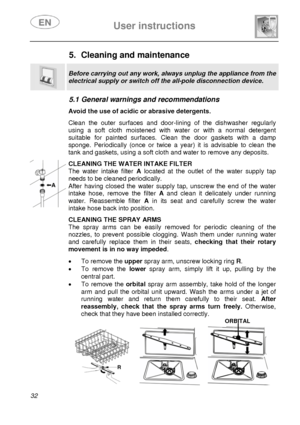 Page 33 
 
User instructions   
 
32  
5. Cleaning and maintenance  
 
Before carrying out any work, a lways unplug the appliance from the 
electrical supply or switch off the all-pole disconnection device. 
 
5.1 General warnings and recommendations    Avoid the use of acidic or abrasive detergents.  Clean the outer surfaces and door-lining of the dishwasher regularly 
using a soft cloth moistened with water or with a normal detergent 
suitable for painted surfaces. Clean the door gaskets with a damp 
sponge....