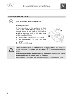 Page 9 
 
Installation instructions   
 
8  
 
 
 
 
 
 
 
 
 
 
 
 
 
 
 
 
 
 
 
 
 
FOR GREAT BRITAIN ONLY: 
 
 THIS APPLIANCE MUST BE EARTHED. 
  Fuse replacement  If the mains lead of this appliance is fitted 
with a  BS 1363A 13amp fused plug, to 
change a fuse in this type of plug use an 
A.S.T.A. approved fuse to  BS 1362type 
and proceed as follows:  1. Remove the fuse cover  A and fuse  B. 
2.  Fit replacement 13A fuse into fuse 
cover. 
3. Refit both into plug. 
   
   
 
 The fuse cover must be...