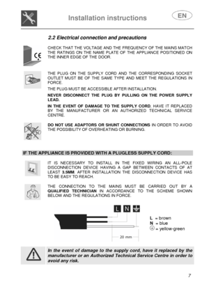 Page 8 
 
 
Installation instructions   
 7  2.2 Electrical connection and precautions 
 
 
CHECK THAT THE VOLTAGE AND THE FREQUENCY OF THE MAINS MATCH THE RATINGS ON THE NAME PLATE OF THE APPLIANCE POSITIONED ON THE INNER EDGE OF THE DOOR. 
 
 
THE PLUG ON THE SUPPLY CORD AND THE CORRESPONDING SOCKET OUTLET MUST BE OF THE SAME TYPE AND MEET THE REGULATIONS IN FORCE.  THE PLUG MUST BE ACCESSIBLE AFTER INSTALLATION.  NEVER DISCONNECT THE PLUG BY PULLING ON THE POWER SUPPLY LEAD.  IN THE EVENT OF DAMAGE TO THE...