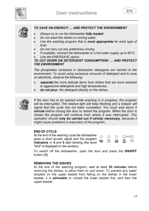 Page 19 
User instructions   
 
 
17  
  
 TO SAVE ON ENERGY! … AND PROTECT THE ENVIRONMENT  
• Always try to run the dishwasher fully loaded. 
• Do not wash the dishes in running water. 
• Use the washing program that is most appropriate for each type of 
load. 
• Do not carry out any preliminary rinsing. 
• If available, connect the dishwasher to a hot water supply up to 60°C. 
• Use the ENERSAVE option. 
TO CUT DOWN ON DETERGENT CONSUMPTION! … AND PROTECT 
THE ENVIRONMENT  The phosphates contained in...
