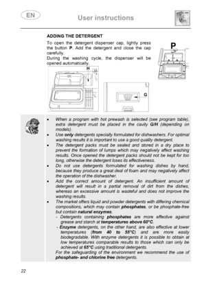 Page 24 User instructions    
 
22 
 ADDING THE DETERGENT To open the detergent dispenser cap, lightly press 
the button P. Add the detergent and close the cap 
carefully. 
During the washing cycle, the dispenser will be 
opened automatically. 
 
   
  
  
 • When a program with hot prewash is selected (see program table), 
extra detergent must be placed in the cavity G/H (depending on 
models). 
• Use only detergents specially formulated for dishwashers. For optimal 
washing results it is important to use a...