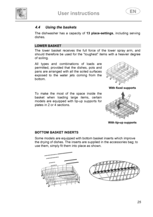 Page 27 
User instructions   
 
 
25 
4.4  Using the baskets  The dishwasher has a capacity of 13 place-settings, including serving 
dishes. 
 
 LOWER BASKET The lower basket receives the full force of the lower spray arm, and 
should therefore be used for the “toughest” items with a heavier degree 
of soiling.  All types and combinations of loads are 
permitted, provided that the dishes, pots and 
pans are arranged with all the soiled surfaces 
exposed to the water jets coming from the 
bottom. 
  With fixed...