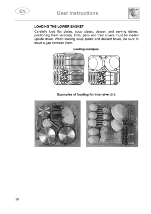 Page 28 User instructions    
 
26 
LOADING THE LOWER BASKET  Carefully load flat plates, soup plates, dessert and serving dishes, 
positioning them vertically. Pots, pans and their covers must be loaded 
upside down. When loading soup plates and dessert bowls, be sure to 
leave a gap between them. 
 Loading examples:  
      
Examples of loading for intensive dirt:   
 
       
 
 
 
 
 
 
 
 
 
 
 
 