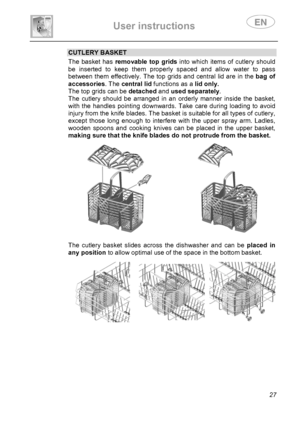 Page 29 
User instructions   
 
 
27 
CUTLERY BASKET The basket has removable top grids into which items of cutlery should 
be inserted to keep them properly spaced and allow water to pass 
between them effectively. The top grids and central lid are in the bag of 
accessories. The central lid functions as a lid only.  
The top grids can be detached and used separately. 
The cutlery should be arranged in an orderly manner inside the basket, 
with the handles pointing downwards. Take care during loading to avoid...