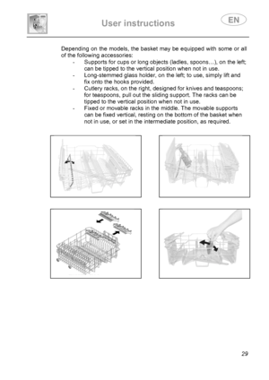 Page 31 
User instructions   
 
 
29  Depending on the models, the basket may be equipped with some or all 
of the following accessories: 
-  Supports for cups or long objects (ladles, spoons…), on the left; 
can be tipped to the vertical position when not in use. 
-  Long-stemmed glass holder, on the left; to use, simply lift and 
fix onto the hooks provided. 
-  Cutlery racks, on the right, designed for knives and teaspoons; 
for teaspoons, pull out the sliding support. The racks can be 
tipped to the...
