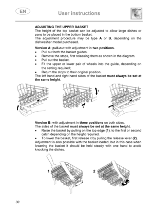 Page 32 User instructions    
 
30 
 
 
 
 
 ADJUSTING THE UPPER BASKET 
The height of the top basket can be adjusted to allow large dishes or 
pans to be placed in the bottom basket. 
The adjustment procedure may be type A or B, depending on the 
dishwasher model purchased. 
  
 
 
 
 
 
 Version A: pull-out with adjustment intwo positions.
•  Pull out both the basket guides. 
•  Remove the stops, first releasing them as shown in the diagram. 
•  Pull out the basket. 
•  Fit the upper or lower pair of wheels...