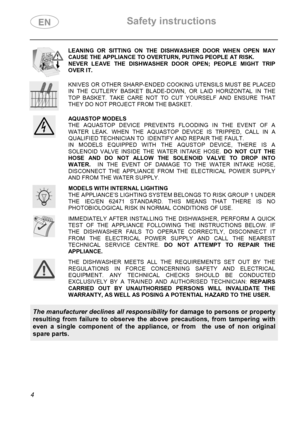 Page 6 Safety instructions 
 
 
4 
 LEANING OR SITTING ON THE DISHWASHER DOOR WHEN OPEN MAY 
CAUSE THE APPLIANCE TO OVERTURN, PUTING PEOPLE AT RISK. 
NEVER LEAVE THE DISHWASHER DOOR OPEN; PEOPLE MIGHT TRIP 
OVER IT.  
 KNIVES OR OTHER SHARP-ENDED COOKING UTENSILS MUST BE PLACED 
IN THE CUTLERY BASKET BLADE-DOWN, OR LAID HORIZONTAL IN THE 
TOP BASKET. TAKE CARE NOT TO CUT YOURSELF AND ENSURE THAT 
THEY DO NOT PROJECT FROM THE BASKET.  
 AQUASTOP MODELS 
THE AQUASTOP DEVICE PREVENTS FLOODING IN THE EVENT OF A...