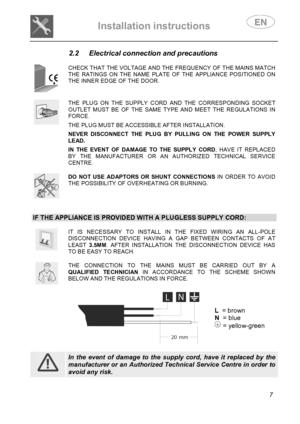 Page 9 
Installation instructions   
 
 
7 
2.2  Electrical connection and precautions 
 
 
CHECK THAT THE VOLTAGE AND THE FREQUENCY OF THE MAINS MATCH THE RATINGS ON THE NAME PLATE OF THE APPLIANCE POSITIONED ON THE INNER EDGE OF THE DOOR. 
 
 
THE PLUG ON THE SUPPLY CORD AND THE CORRESPONDING SOCKET OUTLET MUST BE OF THE SAME TYPE AND MEET THE REGULATIONS IN FORCE.  THE PLUG MUST BE ACCESSIBLE AFTER INSTALLATION.  NEVER DISCONNECT THE PLUG BY PULLING ON THE POWER SUPPLY LEAD.  IN THE EVENT OF DAMAGE TO THE...