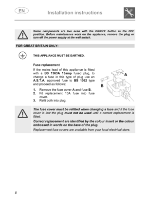 Page 10 Installation instructions    
 
8  
 
 
 
 
 
 
 
 
 
 
 
 
Some components are live even with the ON/OFF button in the OFF position. Before maintenance work on the appliance, remove the plug or turn off the power supply at the wall switch.  
 
 
 
 
 
 
 
 
FOR GREAT BRITAIN ONLY:
 
 THIS APPLIANCE MUST BE EARTHED. 
  Fuse replacement If the mains lead of this appliance is fitted 
with a BS 1363A 13amp fused plug, to 
change a fuse in this type of plug use an 
A.S.T.A. approved fuse to BS 1362 type...