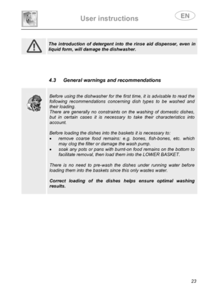 Page 25 
User instructions   
 
 
23   
 
 The introduction of detergent into the rinse aid dispenser, even in 
liquid form, will damage the dishwasher.  
  
 
 
 
 4.3  General warnings and recommendations 
 
 
 
 
Before using the dishwasher for the first time, it is advisable to read the 
following recommendations concerning dish types to be washed and 
their loading. 
There are generally no constraints on the washing of domestic dishes, 
but in certain cases it is necessary to take their characteristics...