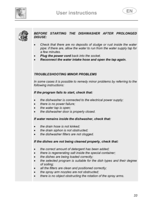Page 35 
User instructions   
 
 
33 
  
  
 
BEFORE STARTING THE DISHWASHER AFTER PROLONGED 
DISUSE: 
 
• Check that there are no deposits of sludge or rust inside the water 
pipe: if there are, allow the water to run from the water supply tap for 
a few minutes. 
• Plug the power cord back into the socket. 
• Reconnect the water intake hose and open the tap again. 
 
 
 
TROUBLESHOOTING MINOR PROBLEMS 
 
In some cases it is possible to remedy minor problems by referring to the 
following instructions: 
 
If...