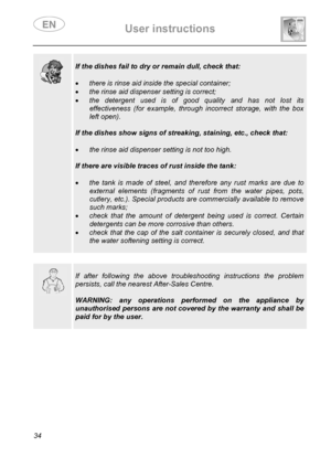 Page 36 User instructions    
 
34  
  
 
If the dishes fail to dry or remain dull, check that: 
 
• there is rinse aid inside the special container; 
• the rinse aid dispenser setting is correct; 
• the detergent used is of good quality and has not lost its 
effectiveness (for example, through incorrect storage, with the box 
left open). 
 
If the dishes show signs of streaking, staining, etc., check that: 
 
• the rinse aid dispenser setting is not too high. 
 
If there are visible traces of rust inside the...