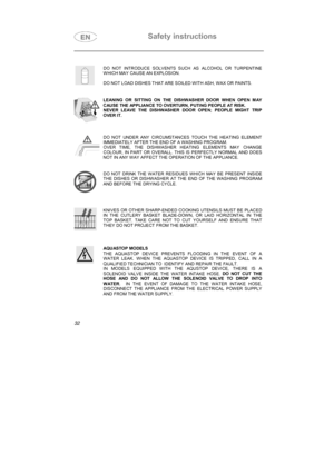 Page 20Safety instructions

DO NOT INTRODUCE SOLVENTS SUCH AS ALCOHOL OR TURPENTINE
WHICH MAY CAUSE AN EXPLOSION.
DO NOT LOAD DISHES THAT ARE SOILED WITH ASH, WAX OR PAINTS.
LEANING OR SITTING ON THE DISHWASHER DOOR WHEN OPEN MAY
CAUSE THE APPLIANCE TO OVERTURN, PUTING PEOPLE AT RISK.
NEVER LEAVE THE DISHWASHER DOOR OPEN; PEOPLE MIGHT TRIP
OVER IT.
DO NOT UNDER ANY CIRCUMSTANCES TOUCH THE HEATING ELEMENT
IMMEDIATELY AFTER THE END OF A WASHING PROGRAM.
OVER TIME, THE DISHWASHER HEATING ELEMENTS MAY CHANGE...