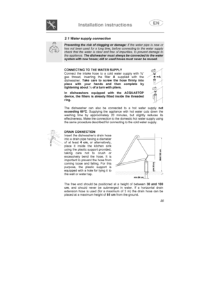 Page 23Installation instructions

2.1 Water supply connection
Preventing the risk of clogging or damage: if the water pipe is new or
has not been used for a long time, before connecting to the water supply
check that the water is clear and free of impurities, to prevent damage to
the appliance. The dishwasher must always be connected to the water
system with new hoses; old or used hoses must never be reused.
CONNECTING TO THE WATER SUPPLY
Connect the intake hose to a cold water supply with ¾”gas thread,...