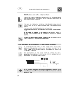 Page 24Installation instructions

2.2 Electrical connection and precautions
CHECK THAT THE VOLTAGE AND THE FREQUENCY OF THE MAINS MATCHTHE RATINGS ON THE NAME PLATE OF THE APPLIANCE POSITIONED ONTHE INNER EDGE OF THE DOOR.
THE PLUG ON THE SUPPLY CORD AND THE CORRESPONDING SOCKETOUTLET MUST BE OF THE SAME TYPE AND MEET THE REGULATIONS INFORCE.
THE PLUG MUST BE ACCESSIBLE AFTER INSTALLATION.
NEVER DISCONNECT THE PLUG BY PULLING ON THE POWER SUPPLYLEAD.
IN THE EVENT OF DAMAGE TO THE SUPPLY CORD
, HAVE IT...