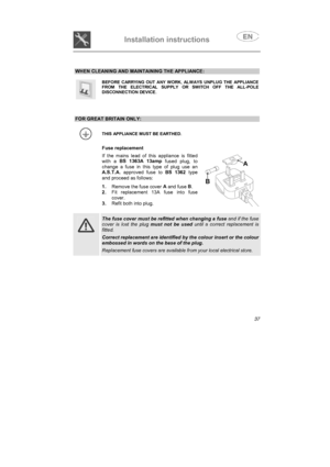 Page 25Installation instructions

WHEN CLEANING AND MAINTAINING THE APPLIANCE:
BEFORE CARRYING OUT ANY WORK, ALWAYS UNPLUG THE APPLIANCEFROM THE ELECTRICAL SUPPLY OR SWITCH OFF THE ALL-POLEDISCONNECTION DEVICE.
FOR GREAT BRITAIN ONLY:
THIS APPLIANCE MUST BE EARTHED.
Fuse replacement
If the mains lead of this appliance is fittedwith a BS 1363A 13amp
 fused plug, to
change a fuse in this type of plug use anA.S.T.A.
 approved fuse to BS 1362
 type
and proceed as follows:
1.
Remove the fuse cover A
 and fuse B
....