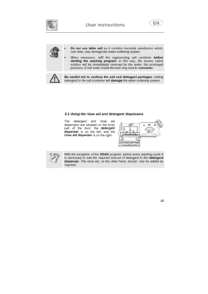 Page 27User instructions

•
Do not use table salt as it contains insoluble substances which,
over time, may damage the water softening system.
•When necessary, refill the regenerating salt container before
starting the washing program. In this way, the excess saline
solution will be immediately removed by the water; the prolonged
presence of salt water inside the tank may lead to corrosion.
Be careful not to confuse the salt and detergent packages; adding
detergent to the salt container will damage the water...