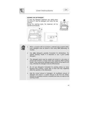 Page 29User instructions
 ADDING THE DETERGENT
To open the detergent dispenser cap, lightly press
the button P
. Add the detergent and close the cap
carefully.
During the washing cycle, the dispenser will be
opened automatically.
•When a program with hot prewash is selected (see program table),
extra detergent must be placed in the cavity G/H (depending on
models).
•Use only detergents specially formulated for dishwashers. For
optimal washing results it is important to use a good quality
detergent.
•The...