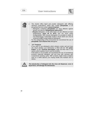 Page 30User instructions

•The market offers liquid and powder detergents with differing
chemical compositions, which may contain phosphates, or be
phosphate-free but contain natural enzymes.
- Detergents containing phosphates are more effective against
grease and starch at temperatures above 60°C.
-Enzyme detergents, on the other hand, are also effective at lower
temperatures (from 40 to 55°C) and are more easily
biodegradable. With enzyme detergents it is possible to obtain at
low temperatures comparable...