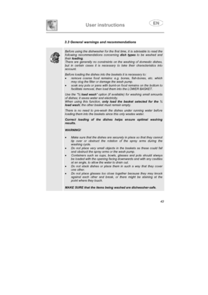 Page 31User instructions

3.3 General warnings and recommendations
Before using the dishwasher for the first time, it is advisable to read the
following recommendations concerning dish types to be washed and
theirloading.
There are generally no constraints on the washing of domestic dishes,
but in certain cases it is necessary to take their characteristics into
account.
Before loading the dishes into the baskets it is necessary to:
•remove coarse food remains: e.g. bones, fish-bones, etc. which
may clog the...