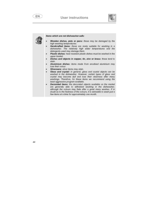 Page 32User instructions

Items which are not dishwasher-safe:
•
Wooden dishes, pots or pans: these may be damaged by the
high washing temperatures.
•
Handcrafted items: these are rarely suitable for washing in a
dishwasher. The relatively high water temperatures and the
detergents used may damage them.
•
Plastic dishes: heat resistant plastic dishes must be washed in the
upper basket.
•
Dishes and objects in copper, tin, zinc or brass: these tend to
stain.
•
Aluminium dishes: items made from anodised...