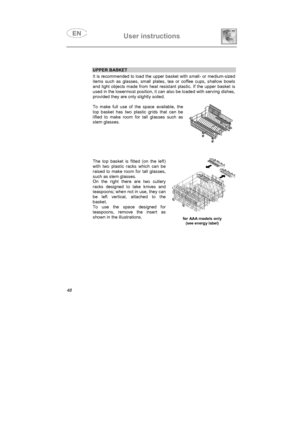 Page 36User instructions

UPPER BASKET
It is recommended to load the upper basket with small- or medium-sized
items such as glasses, small plates, tea or coffee cups, shallow bowls
and light objects made from heat resistant plastic. If the upper basket is
used in the lowermost position, it can also be loaded with serving dishes,
provided they are only slightly soiled.
To make full use of the space available, the
top basket has two plastic grids that can be
lifted to make room for tall glasses such as
stem...