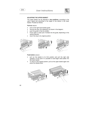 Page 38User instructions
ADJUSTING THE UPPER BASKET
The upper basket can be adjusted in two positions
, according to the
user’s needs and according to the height of the dishes in the lower
basket. Proceed as follows.
Pull-out
version:
•
  pull out the right-hand basket guide
;
•
  remove the stop, first releasing it as shown in the diagram;
•
  push the guide to free the wheels;
•
  fit the upper or lower pair of wheels into the guide, depending on the
setting required
;
•
  return the stop to its original...