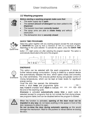 Page 19 
User instructions   
 
 
17 
3.2 Washing programs   
  
Before starting a washing program make sure that: 
• The water supply tap is open. 
• The correct amount of detergent has been added to the 
dispenser. 
• The baskets have been correctly loaded. 
• The spray arms are able to rotate freely and without 
obstruction. 
• The dishwasher door is securely closed.   
 
 
 
 QUICK TIME PROGRAMS
 Select this option together with any washing program (except the soak program) 
to SHORTEN the cycle by from a...